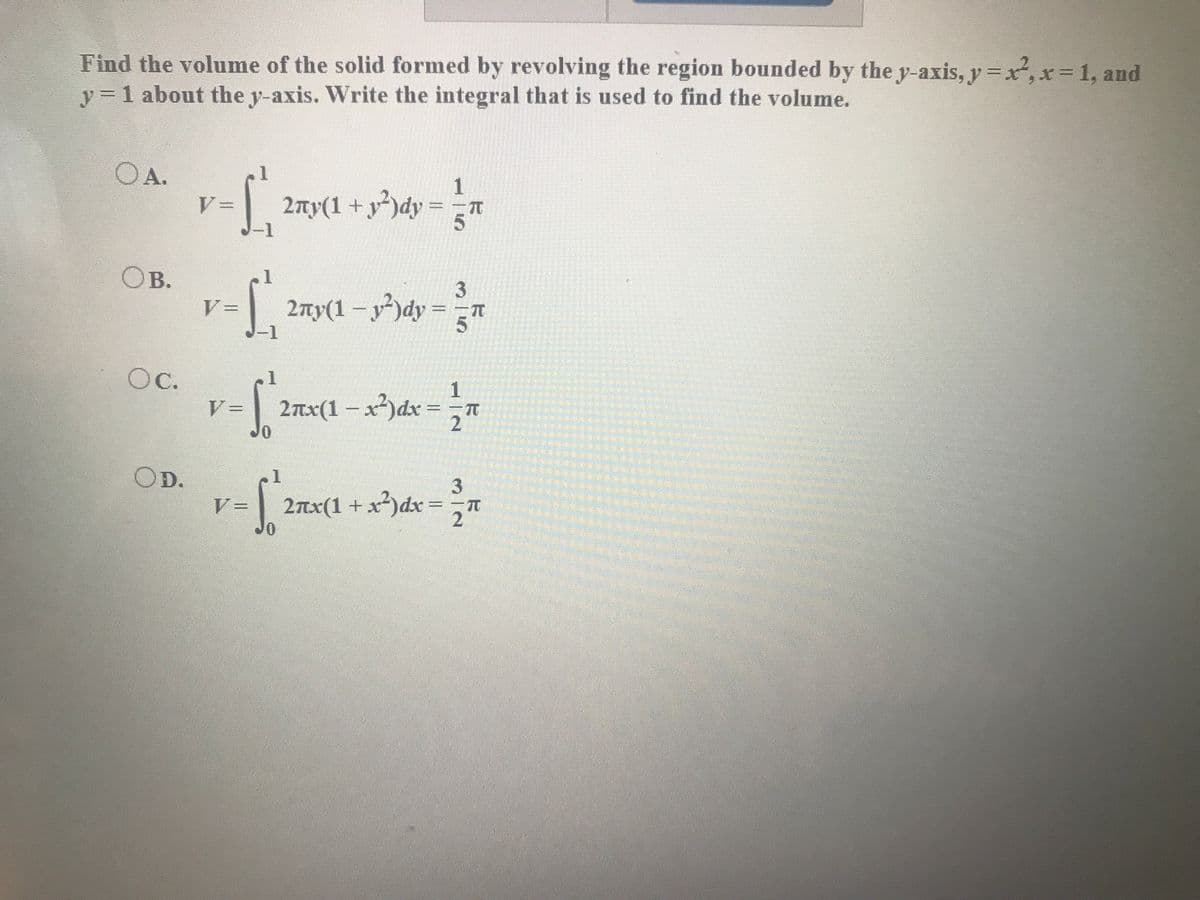 Find the volume of the solid formed by revolving the region bounded by the y-axis, y =x,x=D1, and
y = 1 about the y-axis. Write the integral that is used to find the volume.
OA.
1
2ny(1 + y²)dy
= =n
%3D
Ов.
2ny(1 – y²)dy = =T
%3D
Oc.
2nx(1 – x²)dx =
Jo
OD.
3
V=
2nx(1 +x²)dx =
,
2
