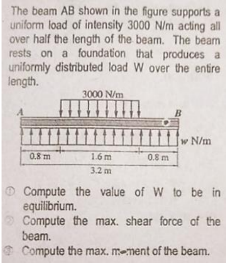 The beam AB shown in the figure supports a
uniform load of intensity 3000 N/m acting all
over half the length of the beam. The beam
rests on a foundation that produces a
uniformly distributed load W over the entire
length.
3000 N/m
B
w N/m
0.8 m
1.6 m
0.8 m
3.2m
O Compute the value of W to be in
equilibrium.
Compute the max. shear force of the
beam.
Compute the max. m-ment of the beam.
