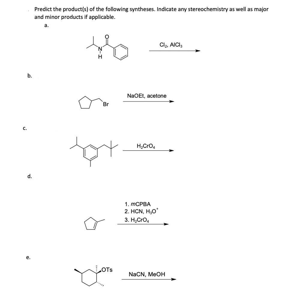 C.
b.
d.
e.
Predict the product(s) of the following syntheses. Indicate any stereochemistry as well as major
and minor products if applicable.
a.
Br
tat
NaOEt, acetone
H₂CrO4
Cl2, AICI 3
1. mCPBA
2. HCN, H₂O*
3. H₂CRO4
NaCN, MeOH