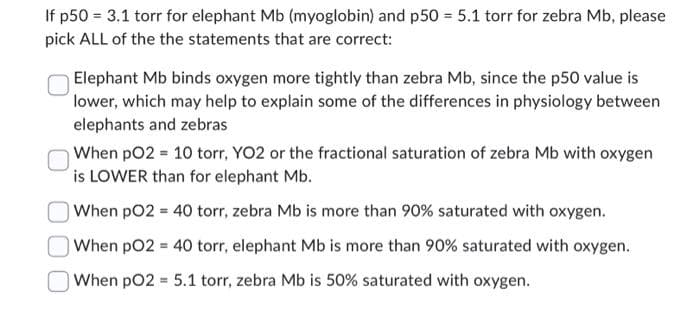If p50 = 3.1 torr for elephant Mb (myoglobin) and p50 = 5.1 torr for zebra Mb, please
pick ALL of the the statements that are correct:
Elephant Mb binds oxygen more tightly than zebra Mb, since the p50 value is
lower, which may help to explain some of the differences in physiology between
elephants and zebras
When pO2 = 10 torr, YO2 or the fractional saturation of zebra Mb with oxygen
is LOWER than for elephant Mb.
When pO2 = 40 torr, zebra Mb is more than 90% saturated with oxygen.
When pO2 = 40 torr, elephant Mb is more than 90% saturated with oxygen.
When pO2 = 5.1 torr, zebra Mb is 50% saturated with oxygen.
