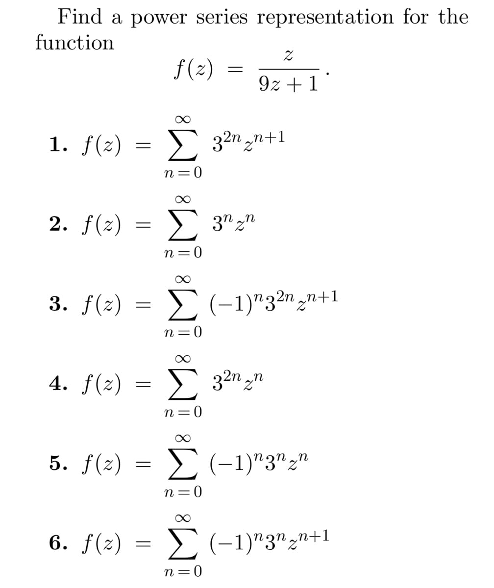 Find a power series representation for the
function
f(2)
=
α
1. f(z) = ▶ 3²n2n+1
n=0
2. f(x) = Σ 3","
n=0
α
3. f(z) = Σ (−1)n3²n₂n+1
n=0
4. f(x) = Σ 32n_n
n = 0
6. f(x)
Σ
9z+1
=
∞
5. f(x) = Σ (-1)"3","
n=0
Σ (-1)ngn,n+1
n=0