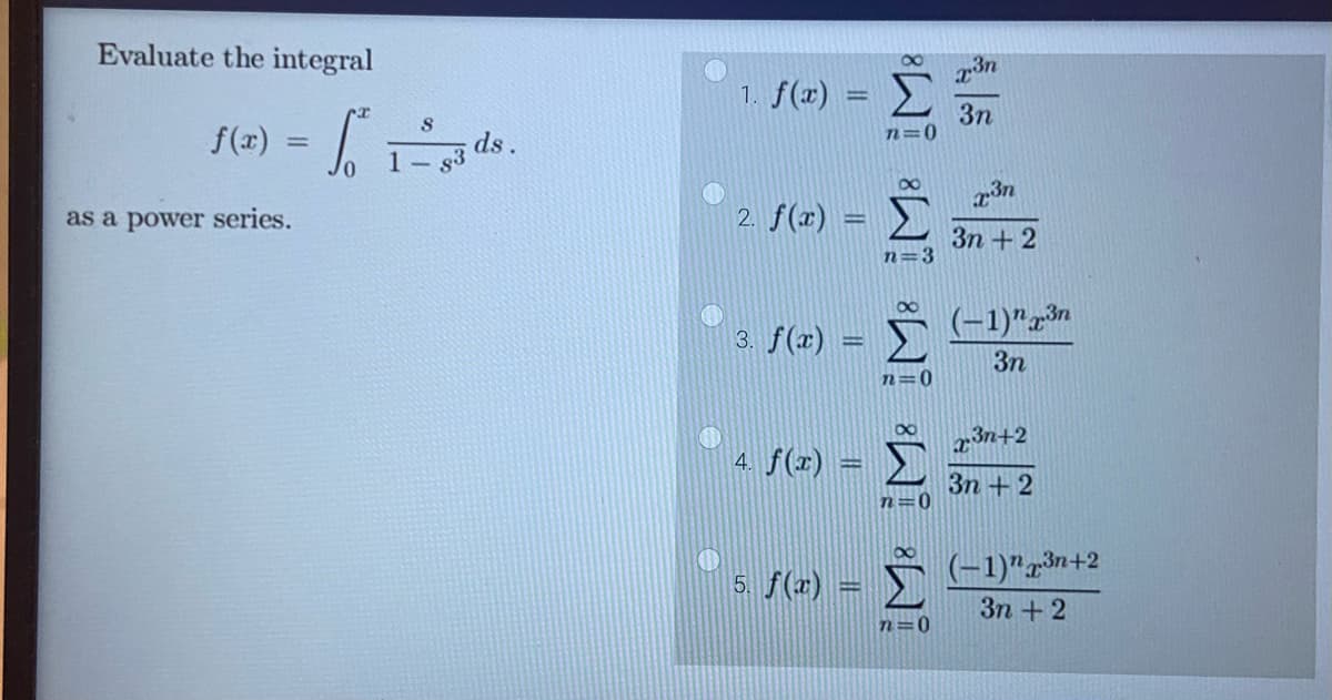 Evaluate the integral
f(x) = frands.
as a power series.
1. f(x) = Σ
n=0
2. f(x) =
3. f(x)
4. f(x)
5. f(x) =
α
n=3
α
∞
Σ (1)
3η
n = 0
n=0
χη
3η
n=0
χτ
3η + 2
23n+2
3η + 2
(-1)"3n+2
3η + 2