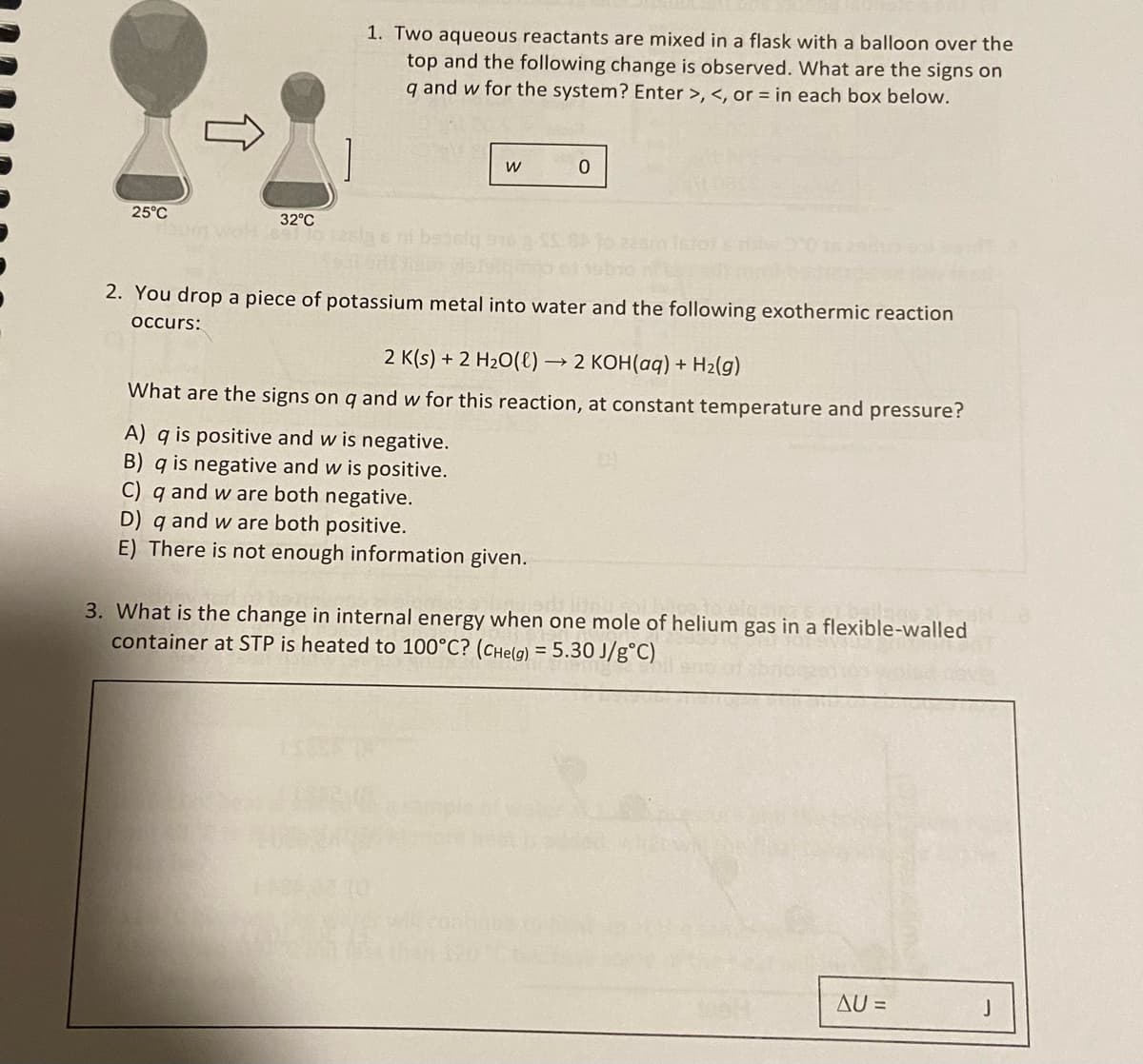 25°C
32°C
bum wohl 891 10 228
1. Two aqueous reactants are mixed in a flask with a balloon over the
top and the following change is observed. What are the signs on
q and w for the system? Enter >, <, or in each box below.
W
0
2. You drop a piece of potassium metal into water and the following exothermic reaction
occurs:
2 K(s) + 2 H₂O(l) → 2 KOH(aq) + H₂(g)
What are the signs on q and w for this reaction, at constant temperature and pressure?
A) q is positive and w is negative.
B) q is negative and w is positive.
C) q and w are both negative.
D) q and w are both positive.
E) There is not enough information given.
3. What is the change in internal energy when one mole of helium gas in a flexible-walled
container at STP is heated to 100°C? (CHe(g) = 5.30 J/g°C)
AU =