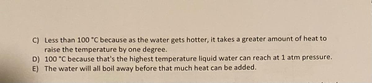 C) Less than 100 °C because as the water gets hotter, it takes a greater amount of heat to
raise the temperature by one degree.
D) 100 °C because that's the highest temperature liquid water can reach at 1 atm pressure.
E) The water will all boil away before that much heat can be added.