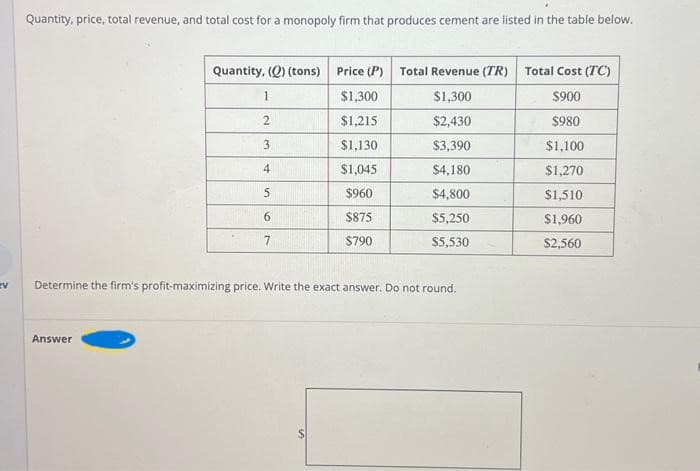 ev
Quantity, price, total revenue, and total cost for a monopoly firm that produces cement are listed in the table below.
Quantity, (Q) (tons) Price (P) Total Revenue (TR) Total Cost (TC)
1
$1,300
$1,300
$900
2
$1,215
$2,430
$980
3
$1,130
$3,390
4
$1,045
$4,180
5
$960
$4,800
6
$875
$5,250
7
$790
$5,530
Determine the firm's profit-maximizing price. Write the exact answer. Do not round.
Answer
S
$1,100
$1,270
$1,510
$1,960
$2,560