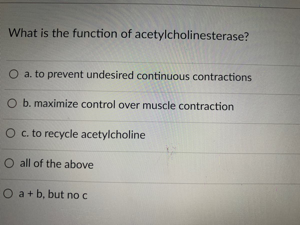 What is the function of acetylcholinesterase?
O a. to prevent undesired continuous contractions
O b. maximize control over muscle contraction
O c. to recycle acetylcholine
O all of the above
O a+ b, but no c
