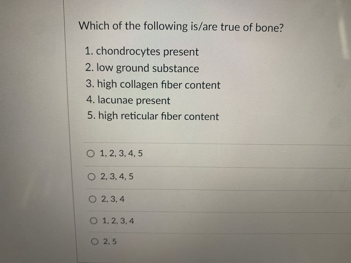 Which of the following is/are true of bone?
1. chondrocytes present
2. low ground substance
3. high collagen fiber content
4. lacunae present
5. high reticular fiber content
O 1, 2, 3, 4, 5
O 2, 3, 4, 5
O 2, 3, 4
O 1, 2, 3, 4
O 2,5
