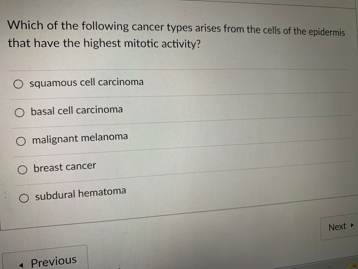 Which of the following cancer types arises from the cells of the epidermis
that have the highest mitotic activity?
O squamous cell carcinoma
basal cell carcinoma
O malignant melanoma
O breast cancer
O subdural hematoma
Next
Previous
