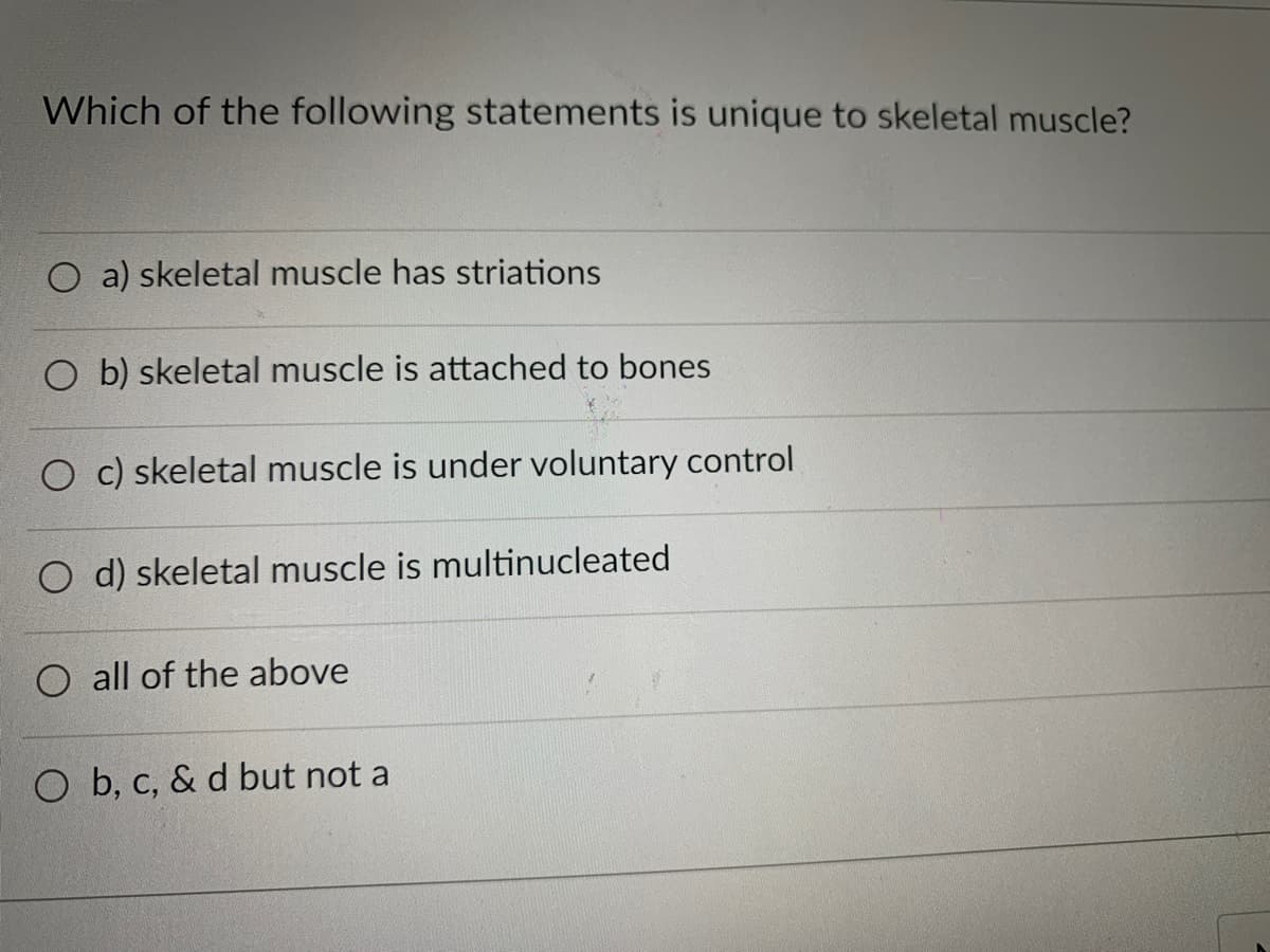 Which of the following statements is unique to skeletal muscle?
O a) skeletal muscle has striations
O b) skeletal muscle is attached to bones
O c) skeletal muscle is under voluntary control
O d) skeletal muscle is multinucleated
O all of the above
O b, c, & d but not a
