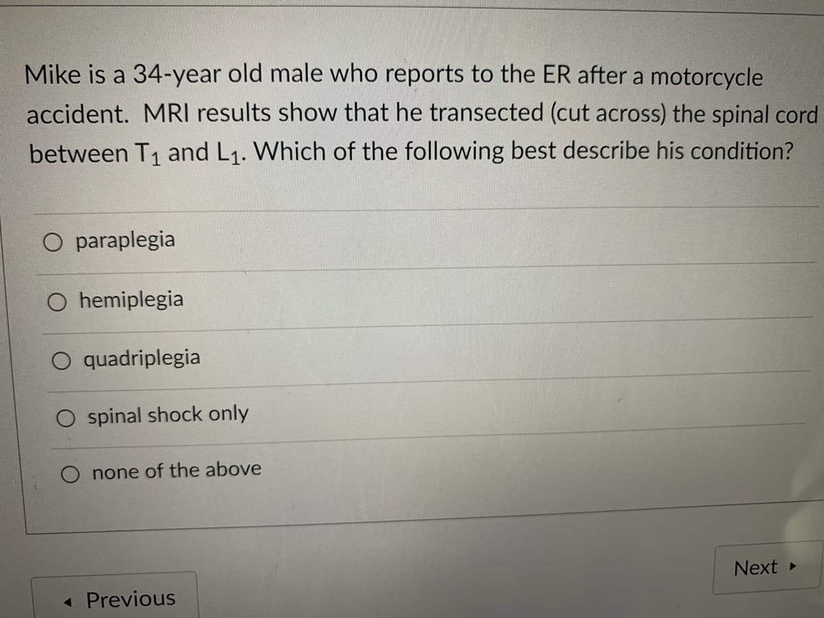 Mike is a 34-year old male who reports to the ER after a motorcycle
accident. MRI results show that he transected (cut across) the spinal cord
between T1 and L1. Which of the following best describe his condition?
O paraplegia
O hemiplegia
quadriplegia
O spinal shock only
O none of the above
Next
« Previous
