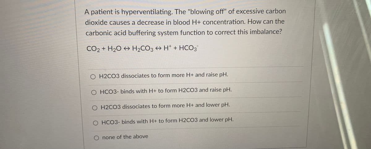 A patient is hyperventilating. The "blowing off" of excessive carbon
dioxide causes a decrease in blood H+ concentration. How can the
carbonic acid buffering system function to correct this imbalance?
CO2 + H2O → H2CO3 → H* + HCO3
O H2CO3 dissociates to form more H+ and raise pH.
O HCO3- binds with H+ to form H2CO3 and raise pH.
O H2CO3 dissociates to form more H+ and lower pH.
O HCO3- binds with H+ to form H2CO3 and lower pH.
O none of the above
