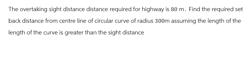 The overtaking sight distance distance required for highway is 80 m. Find the required set
back distance from centre line of circular curve of radius 300m assuming the length of the
length of the curve is greater than the sight distance