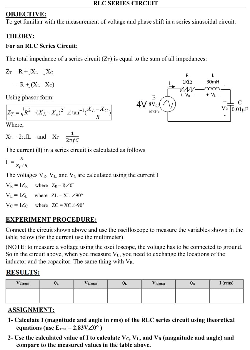 RLC SERIES CIRCUIT
ОВЈЕСTIVE:
To get familiar with the measurement of voltage and phase shift in a series sinusoidal circuit.
THEORY:
For an RLC Series Circuit:
The total impedance of a series circuit (Zr) is equal to the sum of all impedances:
ZT = R +jXL -jXc
R
L
1ΚΩ
30mH
= R +j(XL - Xc)
+ VR -
+ V. -
Using phasor form:
E
4V 8Vpr//
Zr = R? +(XL-XS? Ztan
-1(XL-Xc
Ve 0.01µF
10KHZ
R
Where,
XL = 2nfL and Xc =
2nfC
The current (I) in a series circuit is calculated as follows
E
I =
The voltages VR, VL, and Vc are calculated using the current I
VR = IZR
where ZR= RZO°
VL = IZL
where ZL = XL Z90°
Vc = IZc
where ZC = XCZ-90°
EXPERIMENT PROCEDURE:
Connect the circuit shown above and use the oscilloscope to measure the variables shown in the
table below (for the current use the multimeter)
(NOTE: to measure a voltage using the oscilloscope, the voltage has to be connected to ground.
So in the circuit above, when you measure VL, you need to exchange the locations of the
inductor and the capacitor. The same thing with VR.
RESULTS:
VL(rms)
VR(rms)
OR
I (rms)
V (rms)
ASSIGNMENT:
1- Calculate I (magnitude and angle in rms) of the RLC series circuit using theoretical
equations (use Erms = 2.83VZ0°)
2- Use the calculated value of I to calculate Vc, VL, and VR (magnitude and angle) and
compare to the measured values in the table above.
