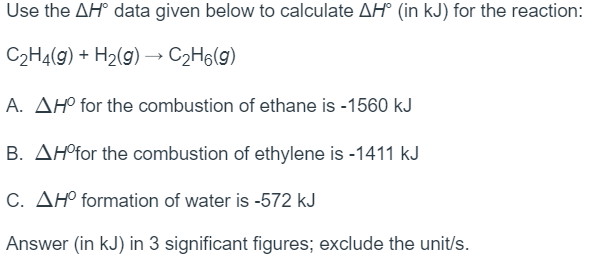 Use the AH° data given below to calculate AH° (in kJ) for the reaction:
C2H4(g) + H2(g) –→ C2H6(g)
A. AH° for the combustion of ethane is -1560 kJ
B. AH°for the combustion of ethylene is -1411 kJ
C. AH° formation of water is -572 kJ
Answer (in kJ) in 3 significant figures; exclude the unit/s.
