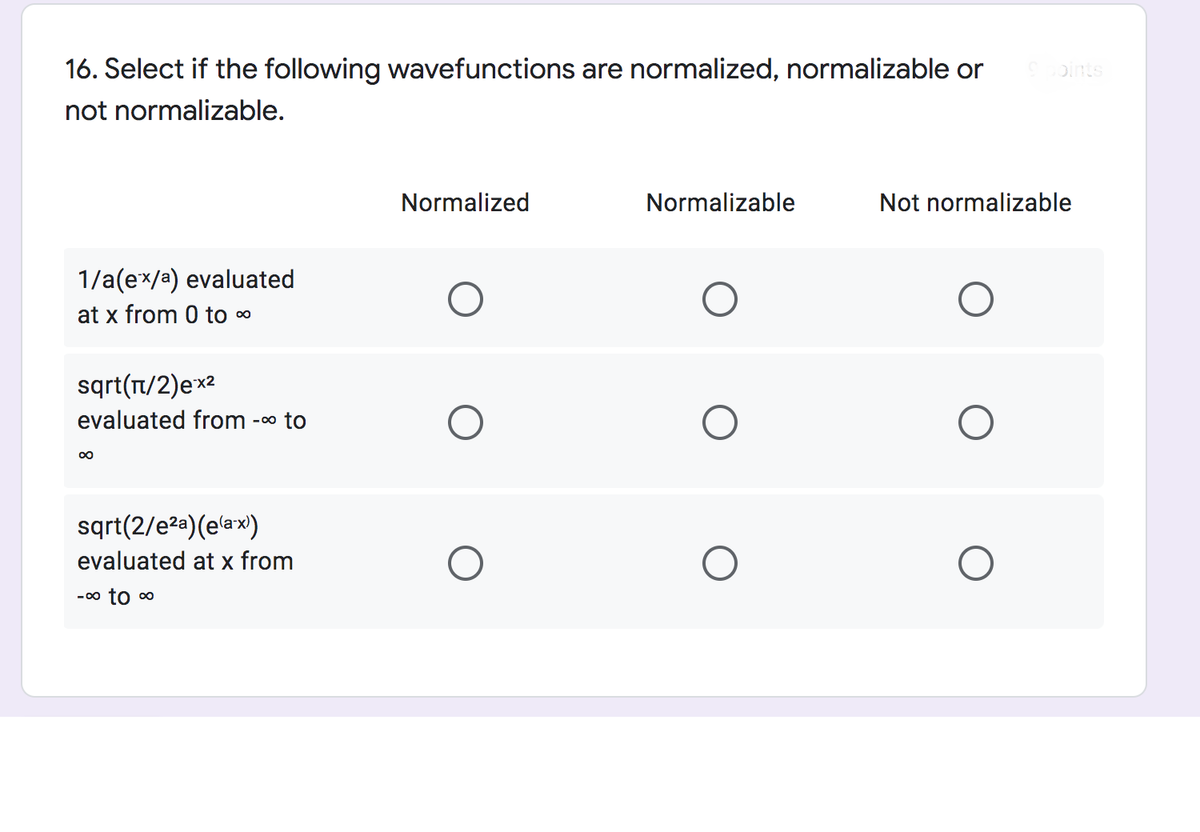16. Select if the following wavefunctions are normalized, normalizable or
oints
not normalizable.
Normalized
Normalizable
Not normalizable
1/a(ex/a) evaluated
at x from 0 to 0
sqrt(T/2)ex2
evaluated from
- 00 to
00
sqrt(2/e2a)(e'ax)
evaluated at x from
- 0o to o
