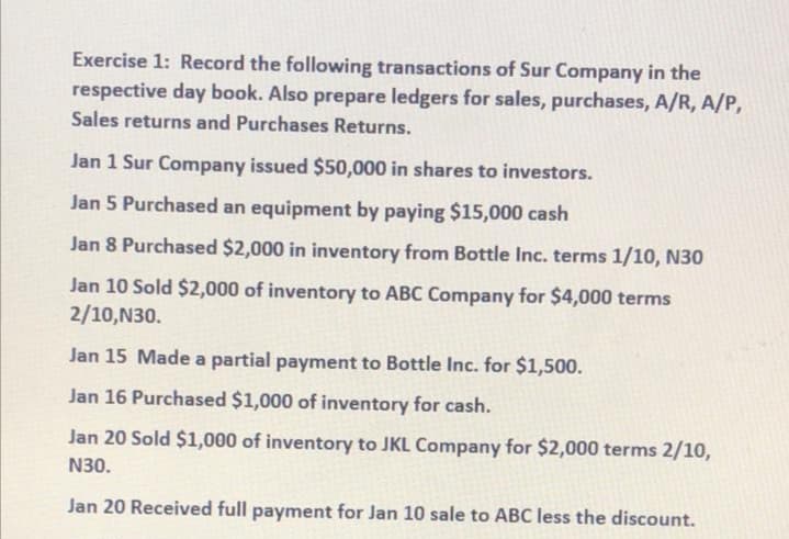 Exercise 1: Record the following transactions of Sur Company in the
respective day book. Also prepare ledgers for sales, purchases, A/R, A/P,
Sales returns and Purchases Returns.
Jan 1 Sur Company issued $50,000 in shares to investors.
Jan 5 Purchased an equipment by paying $15,000 cash
Jan 8 Purchased $2,000 in inventory from Bottle Inc. terms 1/10, N30
Jan 10 Sold $2,000 of inventory to ABC Company for $4,000 terms
2/10,N30.
Jan 15 Made a partial payment to Bottle Inc. for $1,500.
Jan 16 Purchased $1,000 of inventory for cash.
Jan 20 Sold $1,000 of inventory to JKL Company for $2,000 terms 2/10,
N30.
Jan 20 Received full payment for Jan 10 sale to ABC less the discount.
