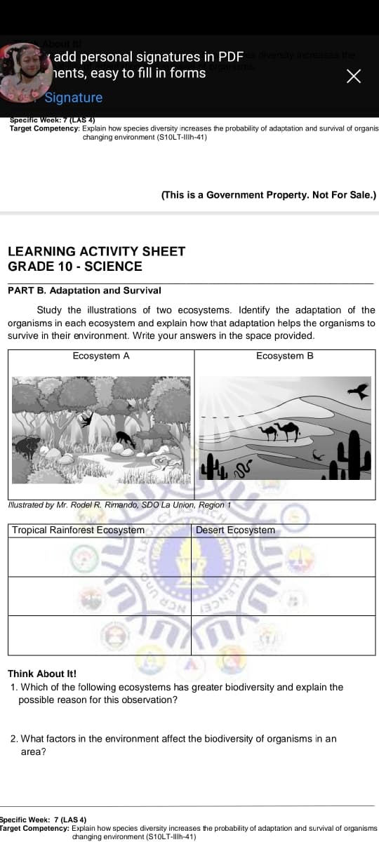add personal signatures in PDF
hents, easy to fill in forms
Signature
Specific Week: 7 (LAS 4)
Target Competency: Explain how species diversity increases the probability
adaptation and survival of organis
changing environment (S10LT-Illh-41)
(This is a Government Property. Not For Sale.)
LEARNING ACTIVITY SHEET
GRADE 10 - SCIENCE
PART B. Adaptation and Survival
Study the illustrations of two ecosystems. Identify the adaptation of the
organisms in each ecosystem and explain how that adaptation helps the organisms to
survive in their environment. Write your answers in the space provided.
Ecosystem A
Ecosystem B
Mustrated by Mr. Rodel R. Rimando, SDO La Union, Region 1
Tropical Rainforest Ecosystem
Desert Ecosystem
LENCE
Thịnk About It!
1. Which of the following ecosystems has greater biodiversity and explain the
possible reason for this observation?
2. What factors in the environment affect the biodiversity of organisms in an
area?
Specific Week: 7 (LAS 4)
Target Competency: Explain how species diversity increases the probability
adaptation and survival of organisms
changing environment (S10LT-IIIH-41)
