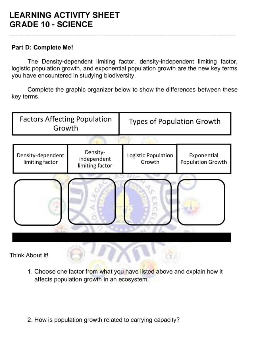 LEARNING ACTIVITY SHEET
GRADE 10 - SCIENCE
Part D: Complete Me!
The Density-dependent limiting factor, density-independent limiting factor,
logistic population growth, and exponential population growth are the new key terms
you have encountered in studying biodiversity.
Complete the graphic organizer below to show the differences between these
key terms.
Factors Affecting Population
Growth
Types of Population Growth
Density-dependent
limiting factor
Density-
independent
limiting factor
Logistic Population
Growth
Exponential
Population Growth
Think About It!
1. Choose one factor from what you have listed above and explain how it
affects population growth in an ecosystem.
2. How is population growth related to carrying capacity?
EXCEL
