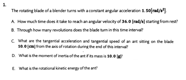 1.
The rotating blade of a blender turns with a constant angular acceleration 1. 50[rad/s²].
A. How much time does it take to reach an angular velocity of 36.0 [rad/s] starting from rest?
B. Through how many revolutions does the blade turn in this time interval?
C. What are the tangential acceleration and tangential speed of an ant sitting on the blade
10.0 [cm] from the axis of rotation during the end of this interval?
D. What is the moment of inertia of the ant if its mass is 10.0 [g]?
E. What is the rotational kinetic energy of the ant?
