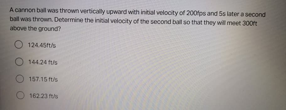 A cannon ball was thrown vertically upward with initial velocity of 200fps and 5s later a second
ball was thrown. Determine the initial velocity of the second ball so that they will meet 300ft
above the ground?
124.45ft/s
144.24 ft/s
O 157.15 ft/s
162.23 ft/s
