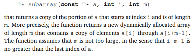 T* subarray (const T* a, int i, int m)
that returns a copy of the portion of a that starts at index i and is of length
m. More precisely, the function returns a new dynamically allocated array
of length m that contains a copy of elements a[i] through a[i+m−1].
The function assumes that m is not too large, in the sense that i+m−1 is
no greater than the last index of a.