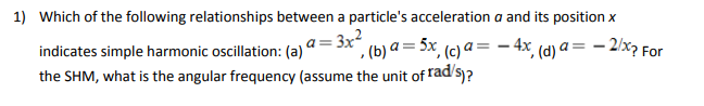 1) Which of the following relationships between a particle's acceleration a and its position x
3x²
indicates simple harmonic oscillation: (a) c²₁, (b) a = 5x, (c) a = - 4x, (d) a = -2/x? For
the SHM, what is the angular frequency (assume the unit of rad/s)?
