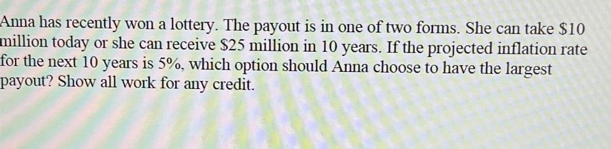 Anna has recently won a lottery. The payout is in one of two forms. She can take $10
million today or she can receive $25 million in 10 years. If the projected inflation rate
for the next 10 years is 5%, which option should Anna choose to have the largest
payout? Show all work for any credit.