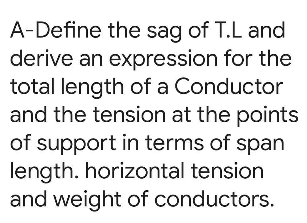 A-Define the sag of T.L and
derive an expression for the
total length of a Conductor
and the tension at the points
of support in terms of span
length. horizontal tension
and weight of conductors.
