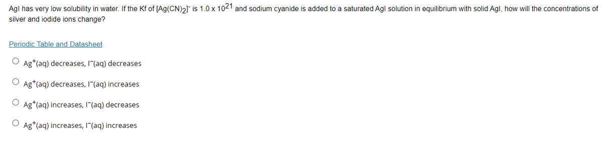Agl has very low solubility in water. If the Kf of [Ag(CN)2] is 1.0 x 1021 and sodium cyanide is added to a saturated Agl solution in equilibrium with solid Agl, how will the concentrations of
silver and iodide ions change?
Periodic Table and Datasheet
Ag*(aq) decreases, I"(aq) decreases
O Ag*(aq) decreases, I"(aq) increases
Ag*(aq) increases, I"(aq) decreases
Ag*(aq) increases, I"(aq) increases

