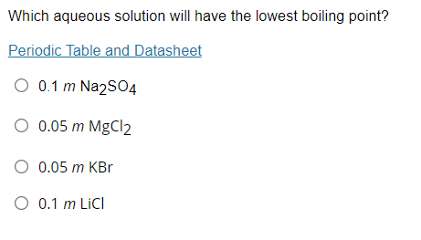 Which aqueous solution will have the lowest boiling point?
Periodic Table and Datasheet
O 0.1 m Na2S04
O 0.05 m MgCl2
O 0.05 m KBr
O 0.1 m LiCI
