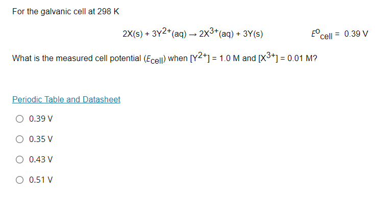 For the galvanic cell at 298 K
2X(s) + 3Y2*(aq) –→ 2x3*(aq) + 3Y(s)
E° cell
= 0.39 V
What is the measured cell potential (Ecell) when [Y2*] = 1.0 M and [X3+] = 0.01 M?
Periodic Table and Datasheet
O 0.39 V
O 0.35 V
O 0.43 V
O 0.51 V

