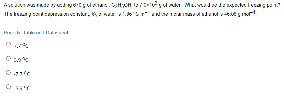 A solution was made by adding 670 g of ethanol, C2H5OH, to 7.0×103 g of water. What would be the expected freezing point?
The freezing point depression constant, Kf, of water is 1.86 °C-m-1 and the molar mass of ethanol is 46.08 g-mol-1.
Periodic Table and Datasheet
O 7.7 °C
O 3.9 °C
O -7.7 °C
O 3.9 °C
