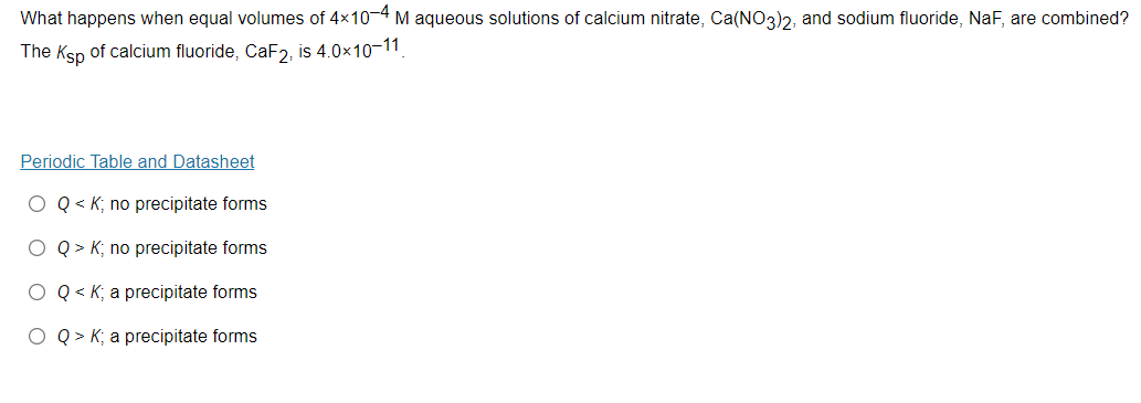 What happens when equal volumes of 4x10-4 M aqueous solutions of calcium nitrate, Ca(NO3)2, and sodium fluoride, NaF, are combined?
The Ksp of calcium fluoride, CAF2, is 4.0×10-11
Periodic Table and Datasheet
O Q < K; no precipitate forms
Q > K; no precipitate forms
O Q < K; a precipitate forms
Q > K; a precipitate forms
