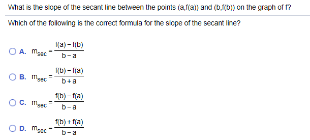 Which of the following is the correct formula for the slope of the secant line?
O A. msec
f(a) – f(b)
b-a
f(b) – f(a)
O B. msec
b+a
f(b) – f(a)
O C. msec=
b-a
f(b) + f(a)
O D. Msec
b-a
