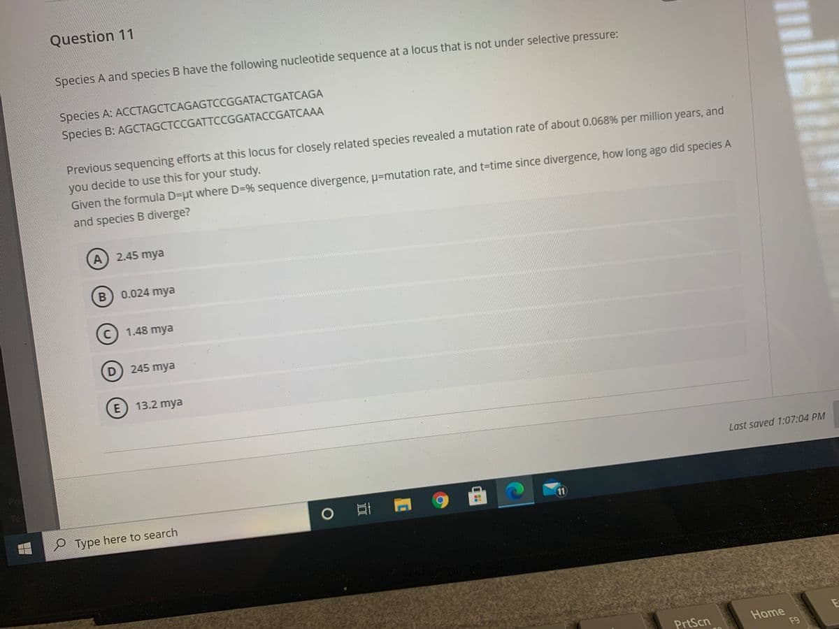 Question 11
Species A and species B have the following nucleotide sequence at a locus that is not under selective pressure:
Species A: ACCTAGCTCAGAGTCCGGATACTGATCAGA
Species B: AGCTAGCTCCGATTCCGGATACCGATCAAA
Previous sequencing efforts at this locus for closely related species revealed a mutation rate of about 0.068% per million years, and
you decide to use this for your study.
Given the formula D=ut where D=% sequence divergence, u=mutation rate, and t=time since divergence, how long ago did species A
and species B diverge?
A 2.45 mya
0.024 mya
1.48 mya
D
245 mya
E 13.2 mya
Last saved 1:07:04 PM
Pri
Ter
|曲
11
e Type here to search
PrtScn
Home
F9
