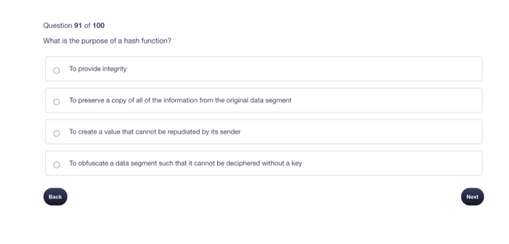 Question 91 of 100
What is the purpose of a hash function?
To provide integrity
To preserve a copy of all of the information from the original data segment
To create a value that cannot be repudiated by its sender
To obfuscate a data segment such that it cannot be deciphered without a key
Back
Next
