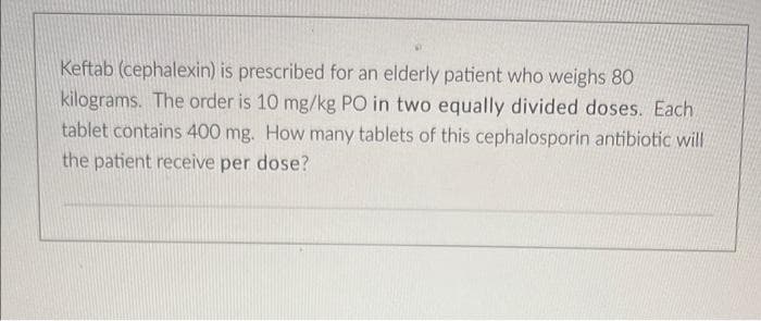 Keftab (cephalexin) is prescribed for an elderly patient who weighs 80
kilograms. The order is 10 mg/kg PO in two equally divided doses. Each
tablet contains 400 mg. How many tablets of this cephalosporin antibiotic will
the patient receive per dose?
