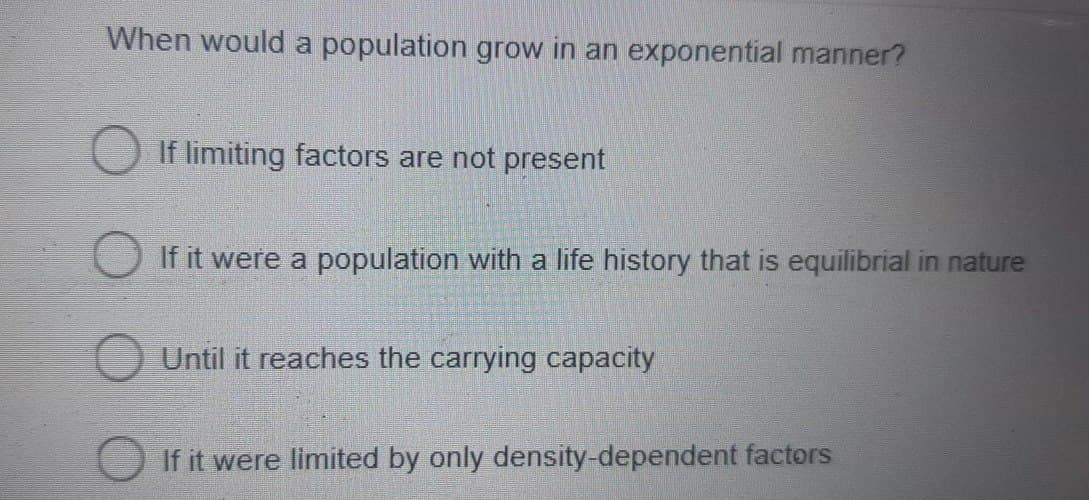When would a population grow in an exponential manner?
If limiting factors are not present
If it were a population with a life history that is equilibrial in nature
Until it reaches the carrying capacity
If it were limited by only density-dependent factors