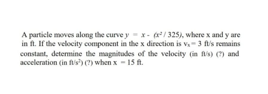 A particle moves along the curve y = x - (x² / 325), where x and y are
in ft. If the velocity component in the x direction is vx= 3 ft/s remains
constant, determine the magnitudes of the velocity (in ft/s) (?) and
acceleration (in ft/s²) (?) when x = 15 ft.
