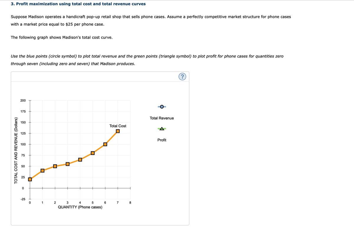 3. Profit maximization using total cost and total revenue curves
Suppose Madison operates a handicraft pop-up retail shop that sells phone cases. Assume a perfectly competitive market structure for phone cases
with a market price equal to $25 per phone case.
The following graph shows Madison's total cost curve.
Use the blue points (circle symbol) to plot total revenue and the green points (triangle symbol) to plot profit for phone cases for quantities zero
through seven (including zero and seven) that Madison produces.
TOTAL COST AND REVENUE (Dollars)
200
175
150
125
100
75
50
0
-25
0
1
2
3
4
5
QUANTITY (Phone cases)
6
Total Cost
7
8
Total Revenue
Profit
?