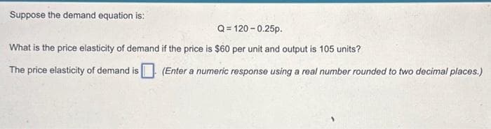 Suppose the demand equation is:
Q=120 -0.25p.
What is the price elasticity of demand if the price is $60 per unit and output is 105 units?
The price elasticity of demand is (Enter a numeric response using a real number rounded to two decimal places.)