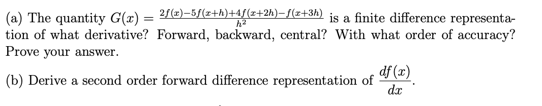 2f(x)-5f(x+h)+4f(x+2h)-f(x+3h)
h²
is a finite difference representa-
tion of what derivative? Forward, backward, central? With what order of accuracy?
Prove your answer.
(a) The quantity G(x) =
=
(b) Derive a second order forward difference representation of
df (x)
dx