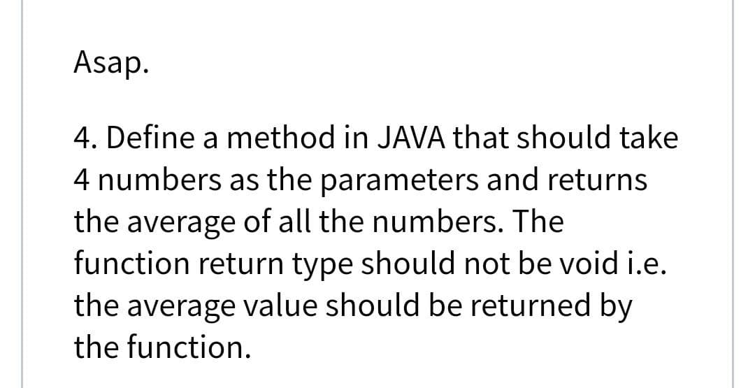 Asap.
4. Define a method in JAVA that should take
4 numbers as the parameters and returns
the average of all the numbers. The
function return type should not be void i.e.
the average value should be returned by
the function.
