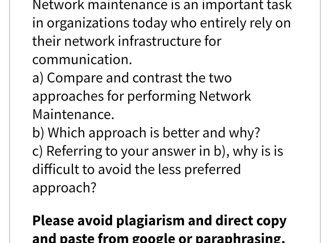 Network maintenance is an important task
in organizations today who entirely rely on
their network infrastructure for
communication.
a) Compare and contrast the two
approaches for performing Network
Maintenance.
b) Which approach is better and why?
c) Referring to your answer in b), why is is
difficult to avoid the less preferred
approach?
Please avoid plagiarism and direct copy
and paste from google or paraphrasing,
