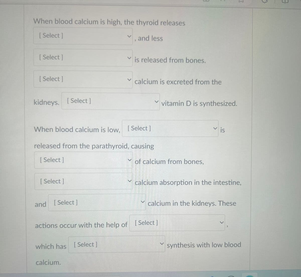 When blood calcium is high, the thyroid releases
[Select]
[Select]
[Select]
kidneys. [Select]
[Select]
and [Select]
When blood calcium is low, [Select]
released from the parathyroid, causing
[Select]
and less
which has [Select]
calcium.
is released from bones.
calcium is excreted from the
3
V
actions occur with the help of [Select]
vitamin D is synthesized.
of calcium from bones,
>
is
calcium absorption in the intestine,
calcium in the kidneys. These
3
synthesis with low blood
{