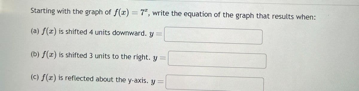 Starting with the graph of f(x) = 7ª, write the equation of the graph that results when:
(a) f(x) is shifted 4 units downward. y =
(b) f(x) is shifted 3 units to the right. y =
(c) f(x) is reflected about the y-axis. y =