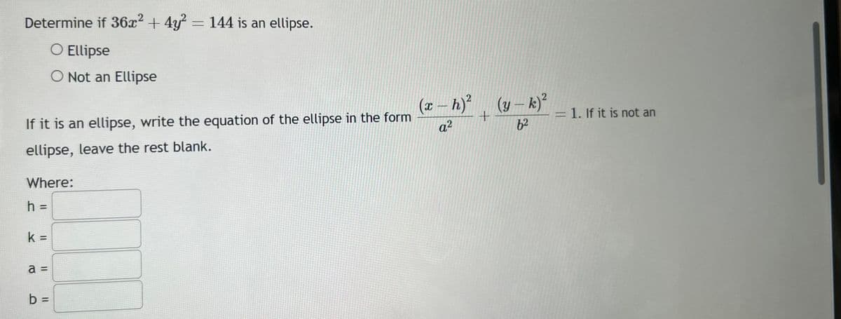 2
Determine if 36x² + 4y² = 144 is an ellipse.
O Ellipse
If it is an ellipse, write the equation of the ellipse in the form
ellipse, leave the rest blank.
Where:
h =
k=
a
Not an Ellipse
II
b =
(x − h)² _ (y — k)²
-
-
+
a²
6²
1. If it is not an