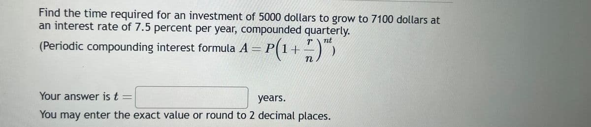 Find the time required for an investment of 5000 dollars to grow to 7100 dollars at
an interest rate of 7.5 percent per year, compounded quarterly.
nt
(Periodic compounding interest formula A = P(1+
5)
n
Your answer is t =
years.
You may enter the exact value or round to 2 decimal places.