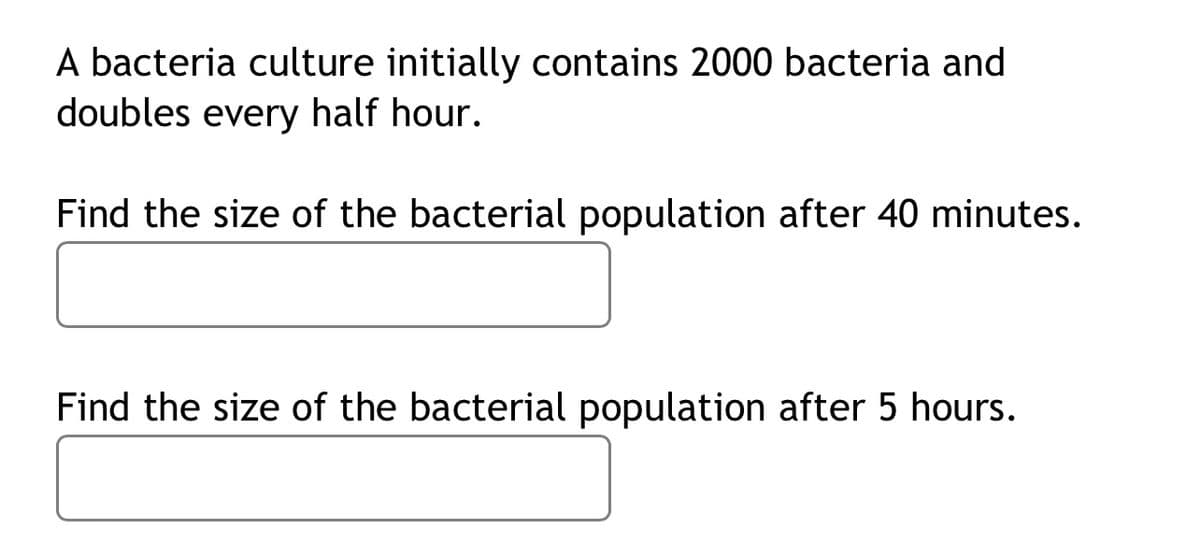 A bacteria culture initially contains 2000 bacteria and
doubles every half hour.
Find the size of the bacterial population after 40 minutes.
Find the size of the bacterial population after 5 hours.