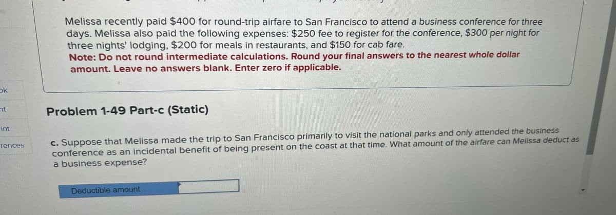 ok
nt
Fint
rences
Melissa recently paid $400 for round-trip airfare to San Francisco to attend a business conference for three
days. Melissa also paid the following expenses: $250 fee to register for the conference, $300 per night for
three nights' lodging, $200 for meals in restaurants, and $150 for cab fare.
Note: Do not round intermediate calculations. Round your final answers to the nearest whole dollar
amount. Leave no answers blank. Enter zero if applicable.
Problem 1-49 Part-c (Static)
c. Suppose that Melissa made the trip to San Francisco primarily to visit the national parks and only attended the business
conference as an incidental benefit of being present on the coast at that time. What amount of the airfare can Melissa deduct as
a business expense?
Deductible amount